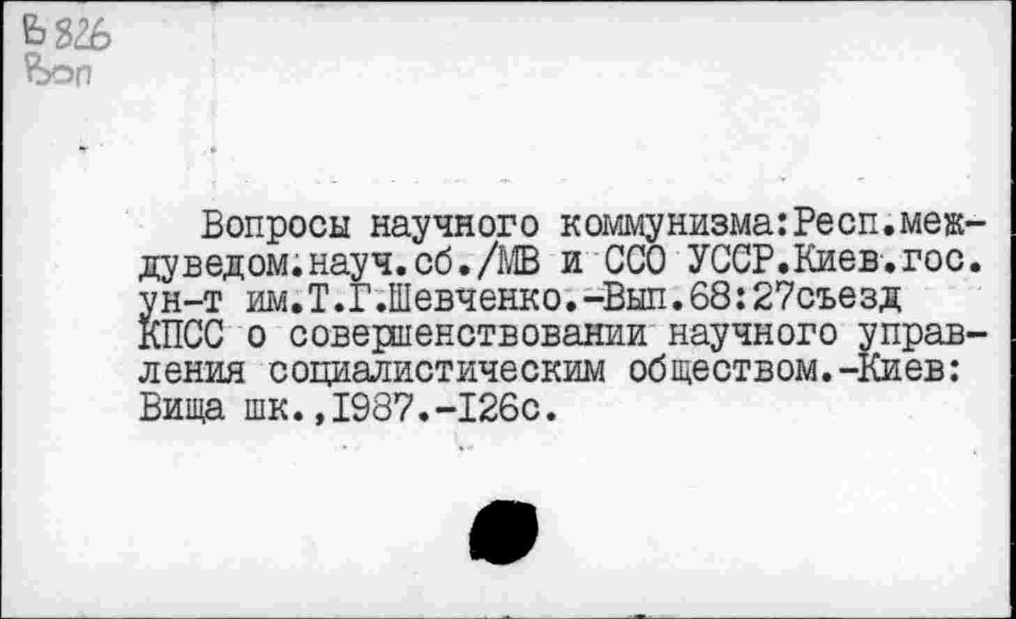 ﻿
Вопросы научного коммунизма:Респ.меж-дуведом.науч.сб./МВ и ССО УССР.Киев.гос. ун-т им.Т.Г.Шевченко.-Вып.68:27съезд КПСС о совершенствовании научного управления социалистическим обществом.-Киев: Вища шк.,1987.-126с.